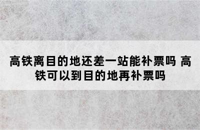 高铁离目的地还差一站能补票吗 高铁可以到目的地再补票吗
